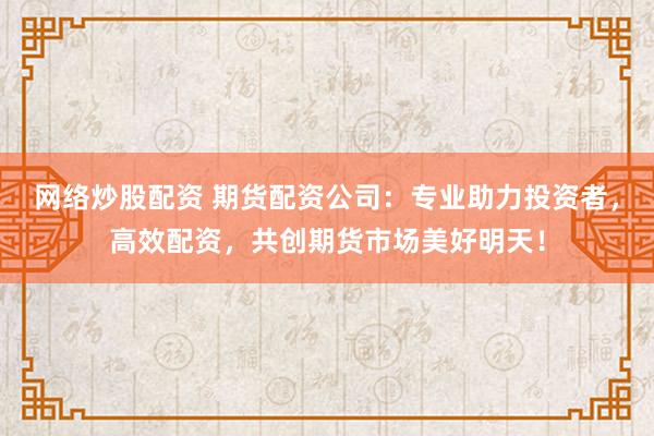 网络炒股配资 期货配资公司：专业助力投资者，高效配资，共创期货市场美好明天！