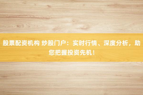 股票配资机构 炒股门户：实时行情、深度分析，助您把握投资先机！