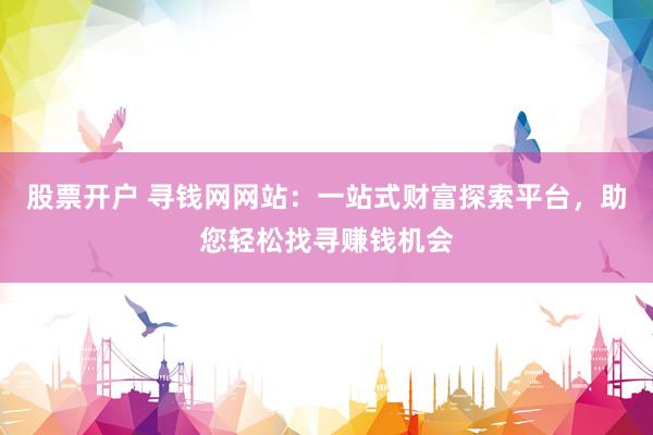 股票开户 寻钱网网站：一站式财富探索平台，助您轻松找寻赚钱机会