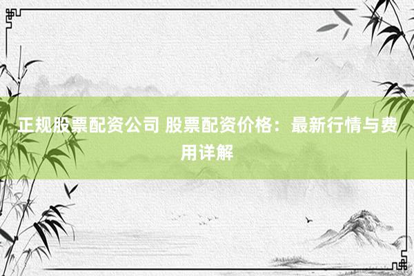 正规股票配资公司 股票配资价格：最新行情与费用详解