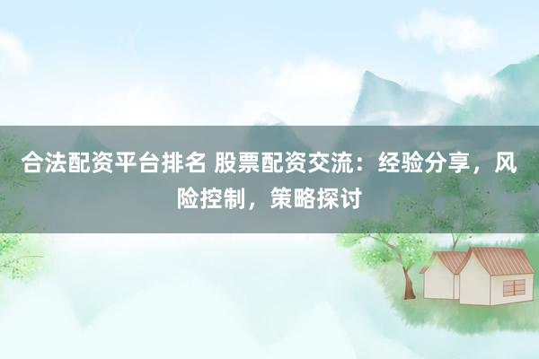 合法配资平台排名 股票配资交流：经验分享，风险控制，策略探讨