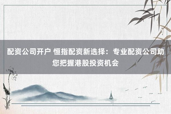 配资公司开户 恒指配资新选择：专业配资公司助您把握港股投资机会