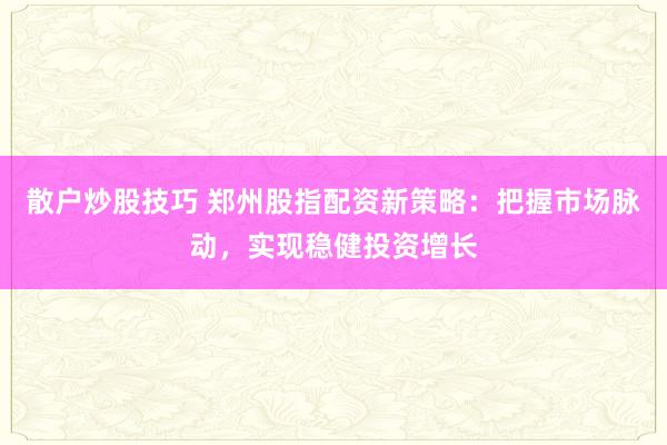 散户炒股技巧 郑州股指配资新策略：把握市场脉动，实现稳健投资增长