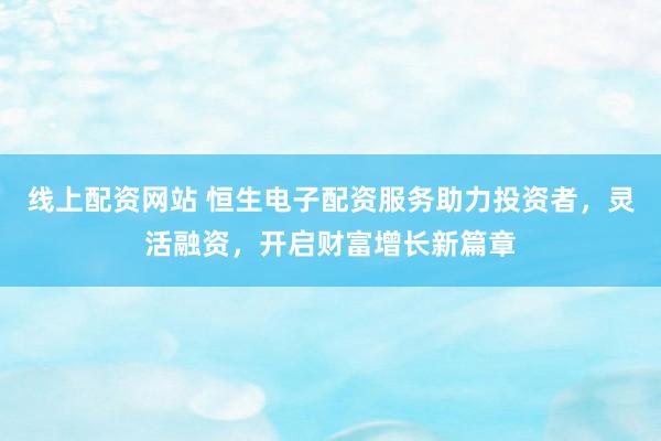 线上配资网站 恒生电子配资服务助力投资者，灵活融资，开启财富增长新篇章