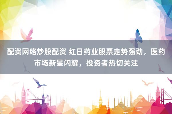 配资网络炒股配资 红日药业股票走势强劲，医药市场新星闪耀，投资者热切关注