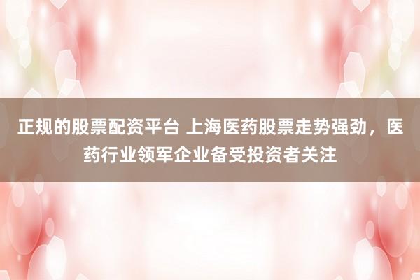 正规的股票配资平台 上海医药股票走势强劲，医药行业领军企业备受投资者关注