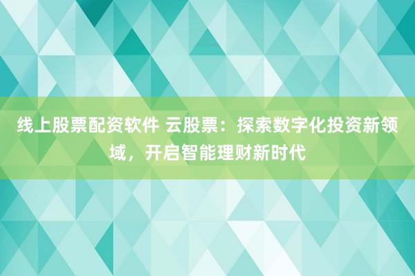 线上股票配资软件 云股票：探索数字化投资新领域，开启智能理财新时代