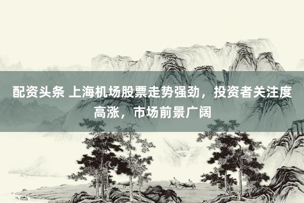 配资头条 上海机场股票走势强劲，投资者关注度高涨，市场前景广阔