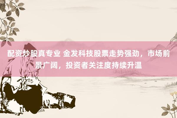 配资炒股真专业 金发科技股票走势强劲，市场前景广阔，投资者关注度持续升温