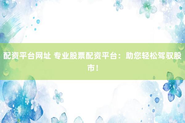 配资平台网址 专业股票配资平台：助您轻松驾驭股市！