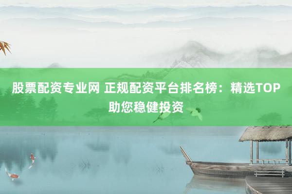 股票配资专业网 正规配资平台排名榜：精选TOP助您稳健投资