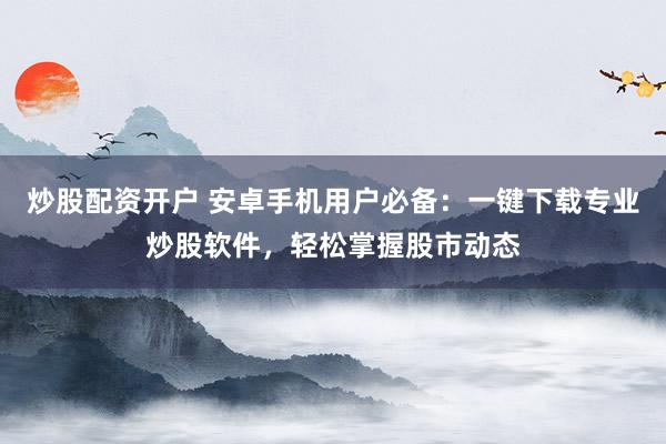 炒股配资开户 安卓手机用户必备：一键下载专业炒股软件，轻松掌握股市动态