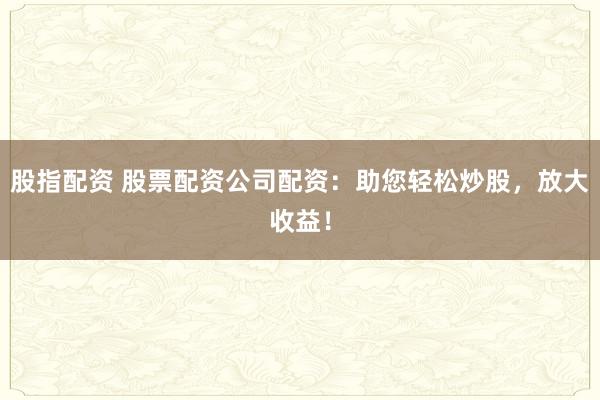 股指配资 股票配资公司配资：助您轻松炒股，放大收益！