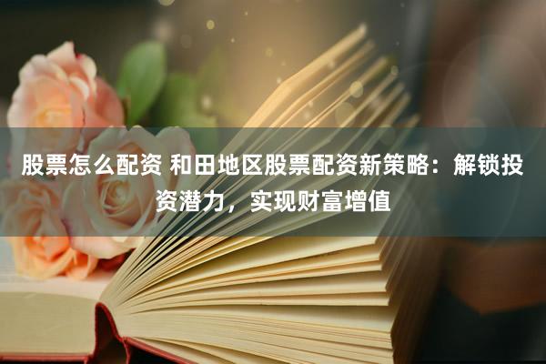 股票怎么配资 和田地区股票配资新策略：解锁投资潜力，实现财富增值