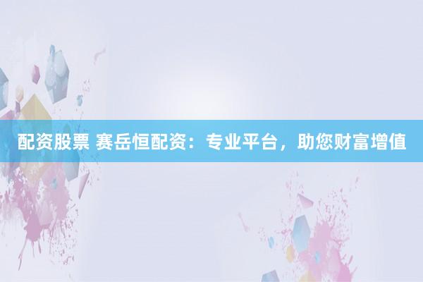 配资股票 赛岳恒配资：专业平台，助您财富增值
