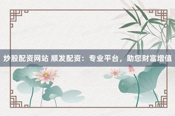 炒股配资网站 顺发配资：专业平台，助您财富增值