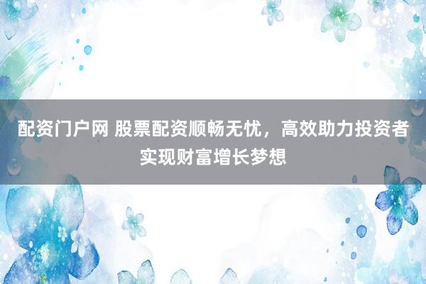 配资门户网 股票配资顺畅无忧，高效助力投资者实现财富增长梦想