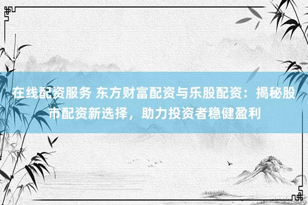 在线配资服务 东方财富配资与乐股配资：揭秘股市配资新选择，助力投资者稳健盈利