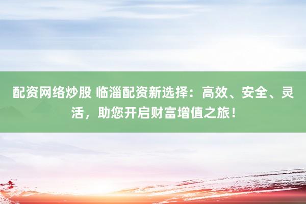 配资网络炒股 临淄配资新选择：高效、安全、灵活，助您开启财富增值之旅！