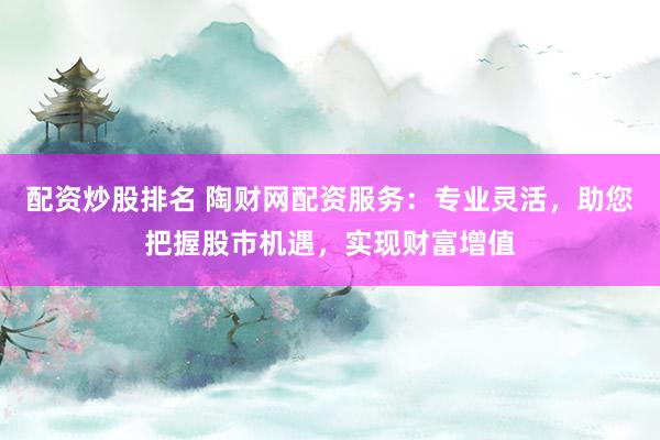 配资炒股排名 陶财网配资服务：专业灵活，助您把握股市机遇，实现财富增值