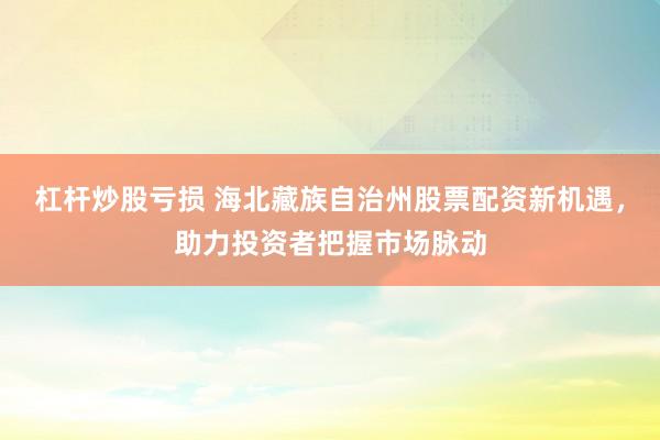 杠杆炒股亏损 海北藏族自治州股票配资新机遇，助力投资者把握市场脉动
