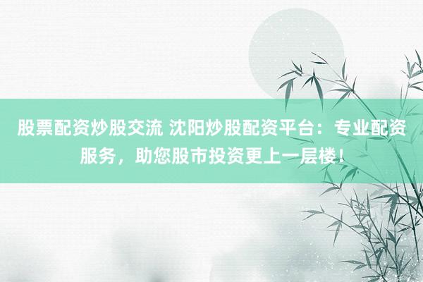 股票配资炒股交流 沈阳炒股配资平台：专业配资服务，助您股市投资更上一层楼！