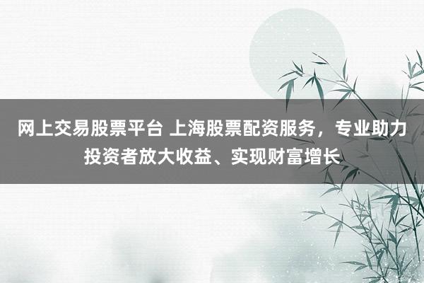 网上交易股票平台 上海股票配资服务，专业助力投资者放大收益、实现财富增长