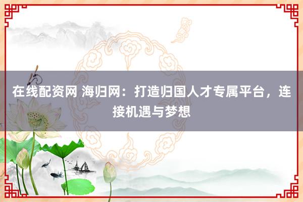 在线配资网 海归网：打造归国人才专属平台，连接机遇与梦想