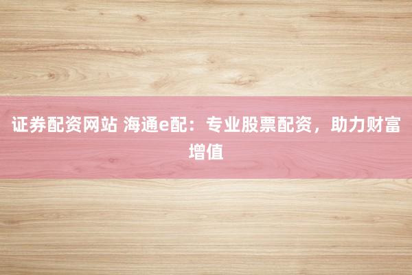 证券配资网站 海通e配：专业股票配资，助力财富增值