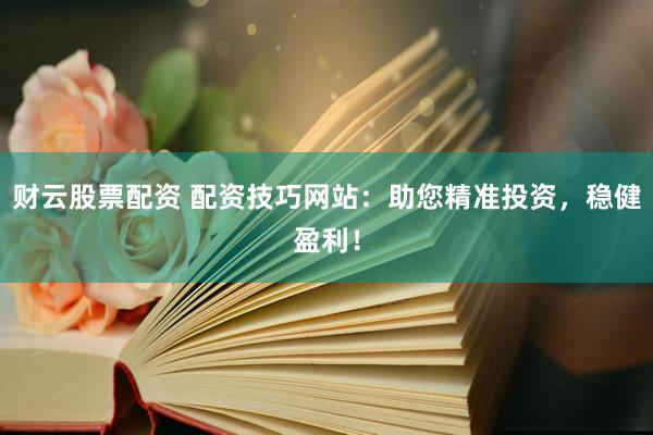 财云股票配资 配资技巧网站：助您精准投资，稳健盈利！