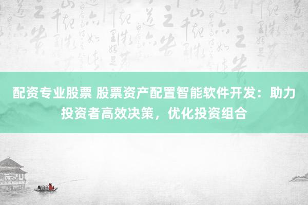 配资专业股票 股票资产配置智能软件开发：助力投资者高效决策，优化投资组合