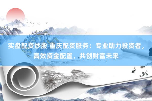 实盘配资炒股 重庆配资服务：专业助力投资者，高效资金配置，共创财富未来