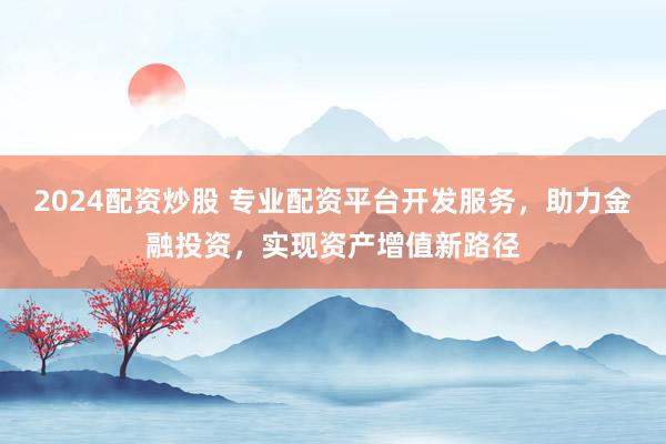 2024配资炒股 专业配资平台开发服务，助力金融投资，实现资产增值新路径