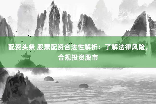 配资头条 股票配资合法性解析：了解法律风险，合规投资股市