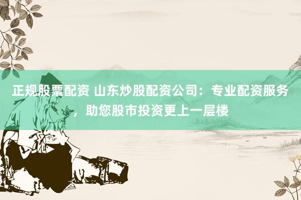 正规股票配资 山东炒股配资公司：专业配资服务，助您股市投资更上一层楼