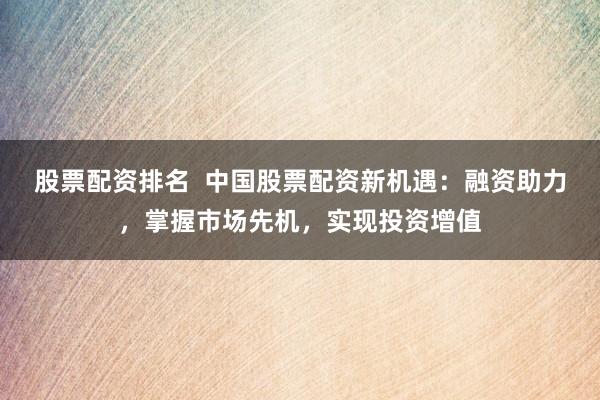 股票配资排名  中国股票配资新机遇：融资助力，掌握市场先机，实现投资增值