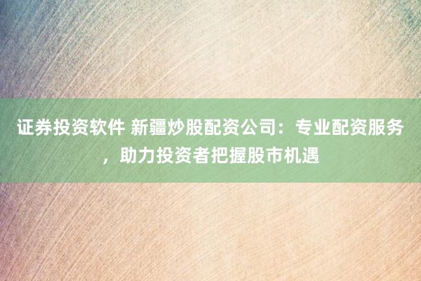 证券投资软件 新疆炒股配资公司：专业配资服务，助力投资者把握股市机遇