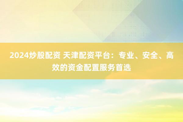 2024炒股配资 天津配资平台：专业、安全、高效的资金配置服务首选
