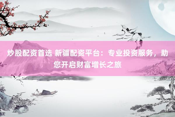 炒股配资首选 新疆配资平台：专业投资服务，助您开启财富增长之旅