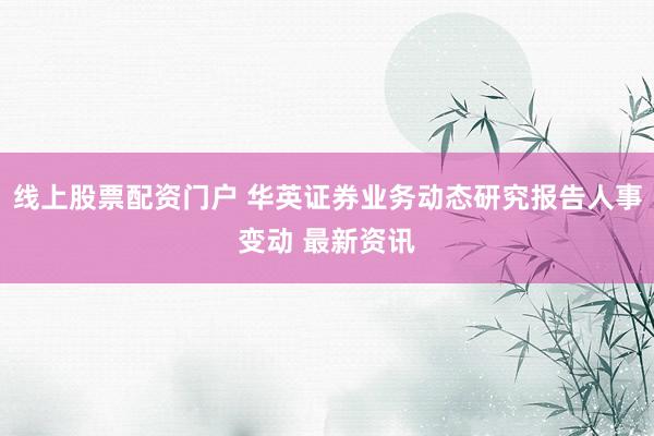 线上股票配资门户 华英证券业务动态研究报告人事变动 最新资讯