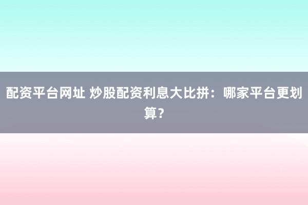 配资平台网址 炒股配资利息大比拼：哪家平台更划算？