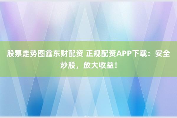 股票走势图鑫东财配资 正规配资APP下载：安全炒股，放大收益！