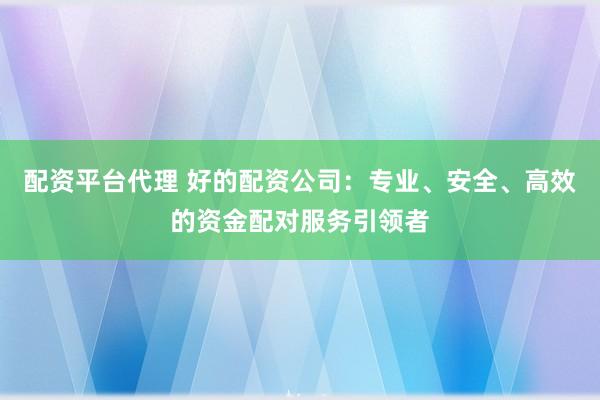 配资平台代理 好的配资公司：专业、安全、高效的资金配对服务引领者