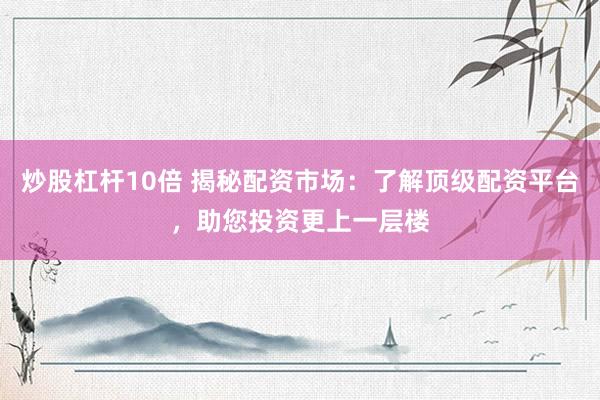 炒股杠杆10倍 揭秘配资市场：了解顶级配资平台，助您投资更上一层楼