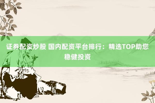 证券配资炒股 国内配资平台排行：精选TOP助您稳健投资