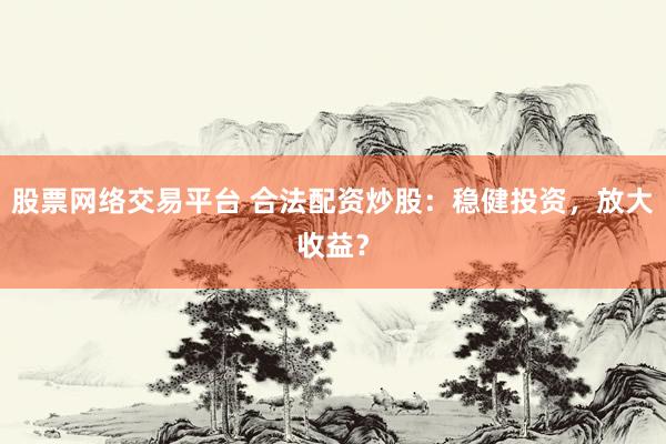 股票网络交易平台 合法配资炒股：稳健投资，放大收益？