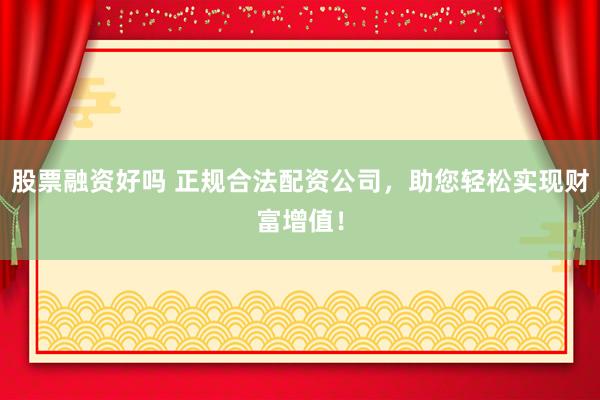 股票融资好吗 正规合法配资公司，助您轻松实现财富增值！