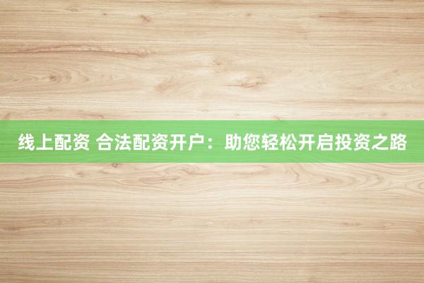 线上配资 合法配资开户：助您轻松开启投资之路