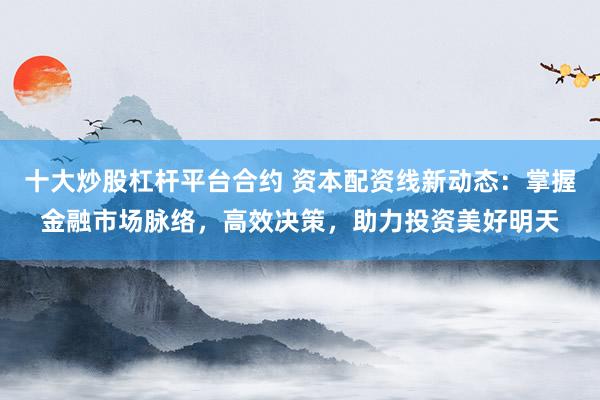 十大炒股杠杆平台合约 资本配资线新动态：掌握金融市场脉络，高效决策，助力投资美好明天