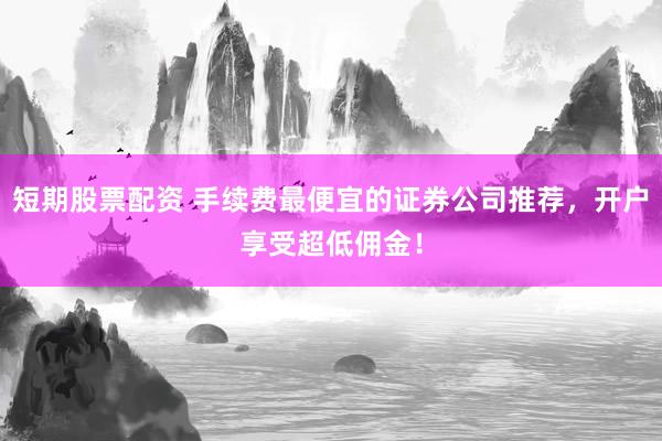 短期股票配资 手续费最便宜的证券公司推荐，开户享受超低佣金！
